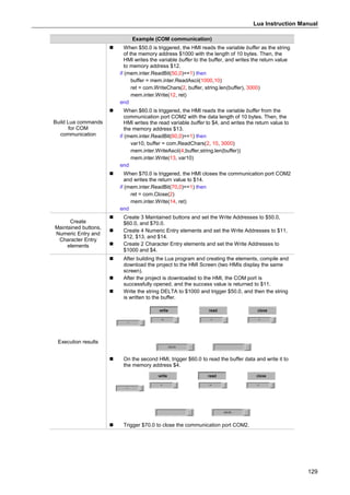 Lua Instruction Manual
129
Example (COM communication)
Build Lua commands
for COM
communication
 When $50.0 is triggered, the HMI reads the variable buffer as the string
of the memory address $1000 with the length of 10 bytes. Then, the
HMI writes the variable buffer to the buffer, and writes the return value
to memory address $12.
if (mem.inter.ReadBit(50,0)==1) then
buffer = mem.inter.ReadAscii(1000,10)
ret = com.WriteChars(2, buffer, string.len(buffer), 3000)
mem.inter.Write(12, ret)
end
 When $60.0 is triggered, the HMI reads the variable buffer from the
communication port COM2 with the data length of 10 bytes. Then, the
HMI writes the read variable buffer to $4, and writes the return value to
the memory address $13.
if (mem.inter.ReadBit(60,0)==1) then
var10, buffer = com.ReadChars(2, 10, 3000)
mem.inter.WriteAscii(4,buffer,string.len(buffer))
mem.inter.Write(13, var10)
end
 When $70.0 is triggered, the HMI closes the communication port COM2
and writes the return value to $14.
if (mem.inter.ReadBit(70,0)==1) then
ret = com.Close(2)
mem.inter.Write(14, ret)
end
Create
Maintained buttons,
Numeric Entry and
Character Entry
elements
 Create 3 Maintained buttons and set the Write Addresses to $50.0,
$60.0, and $70.0.
 Create 4 Numeric Entry elements and set the Write Addresses to $11,
$12, $13, and $14.
 Create 2 Character Entry elements and set the Write Addresses to
$1000 and $4.
Execution results
 After building the Lua program and creating the elements, compile and
download the project to the HMI Screen (two HMIs display the same
screen).
 After the project is downloaded to the HMI, the COM port is
successfully opened, and the success value is returned to $11.
 Write the string DELTA to $1000 and trigger $50.0, and then the string
is written to the buffer.
 On the second HMI, trigger $60.0 to read the buffer data and write it to
the memory address $4.
 Trigger $70.0 to close the communication port COM2.
 