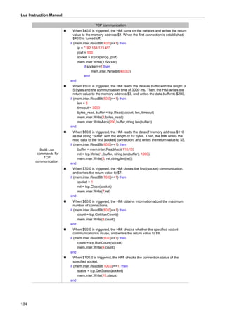 Lua Instruction Manual
134
TCP communication
Build Lua
commands for
TCP
communication
 When $40.0 is triggered, the HMI turns on the network and writes the return
value to the memory address $1. When the first connection is established,
$40.0 is turned off.
if (mem.inter.ReadBit(40,0)==1) then
ip = "192.168.123.45"
port = 503
socket = tcp.Open(ip, port)
mem.inter.Write(1,Socket)
if socket==1 then
mem.inter.WriteBit(40,0,0)
end
end
 When $50.0 is triggered, the HMI reads the data as buffer with the length of
5 bytes and the communication time of 3000 ms. Then, the HMI writes the
return value to the memory address $3, and writes the data buffer to $200.
if (mem.inter.ReadBit(50,0)==1) then
len = 5
timeout = 3000
bytes_read, buffer = tcp.Read(socket, len, timeout)
mem.inter.Write(3,bytes_read)
mem.inter.WriteAscii(200,buffer,string.len(buffer))
end
 When $60.0 is triggered, the HMI reads the data of memory address $110
as the string “buffer” with the length of 10 bytes. Then, the HMI writes the
read data to the first (socket) connection, and writes the return value to $5.
if (mem.inter.ReadBit(60,0)==1) then
buffer = mem.inter.ReadAscii(110,10)
ret = tcp.Write(1, buffer, string.len(buffer), 1000)
mem.inter.Write(5, ret,string.len(ret))
end
 When $70.0 is triggered, the HMI closes the first (socket) communication,
and writes the return value to $7.
if (mem.inter.ReadBit(70,0)==1) then
socket = 1
ret = tcp.Close(socket)
mem.inter.Write(7,ret)
end
 When $80.0 is triggered, the HMI obtains information about the maximum
number of connections.
if (mem.inter.ReadBit(80,0)==1) then
count = tcp.GetMaxCount()
mem.inter.Write(8,count)
end
 When $90.0 is triggered, the HMI checks whether the specified socket
communication is in use, and writes the return value to $9.
if (mem.inter.ReadBit(90,0)==1) then
count = tcp.RunCount(socket)
mem.inter.Write(9,count)
end
 When $100.0 is triggered, the HMI checks the connection status of the
specified socket.
if (mem.inter.ReadBit(100,0)==1) then
status = tcp.GetStatus(socket)
mem.inter.Write(10,status)
end
 