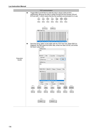 Lua Instruction Manual
136
TCP communication
Execution
results
 Trigger $90.0 and $100.0 to write the return values to $9 and $10
respectively. Because the data is written through the first (socket), $9 and
$10 are both 1, which means that the first (socket) communication is in use.
 Send the string “delta” to the buffer with the TCP Test Tool. When $50.0 is
triggered, the HMI reads the buffer data, writes the data to $100, and writes
the return value to $3.
 