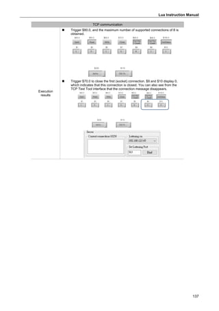 Lua Instruction Manual
137
TCP communication
Execution
results
 Trigger $80.0, and the maximum number of supported connections of 8 is
obtained.
 Trigger $70.0 to close the first (socket) connection. $9 and $10 display 0,
which indicates that this connection is closed. You can also see from the
TCP Test Tool interface that the connection message disappears.
 