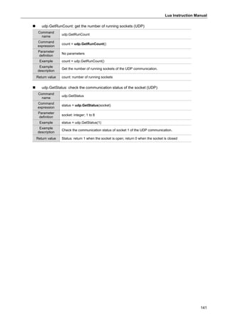 Lua Instruction Manual
141
 udp.GetRunCount: get the number of running sockets (UDP)
Command
name
udp.GetRunCount
Command
expression
count = udp.GetRunCount()
Parameter
definition
No parameters
Example count = udp.GetRunCount()
Example
description
Get the number of running sockets of the UDP communication.
Return value count: number of running sockets
 udp.GetStatus: check the communication status of the socket (UDP)
Command
name
udp.GetStatus
Command
expression
status = udp.GetStatus(socket)
Parameter
definition
socket: integer; 1 to 8
Example status = udp.GetStatus(1)
Example
description
Check the communication status of socket 1 of the UDP communication.
Return value Status: return 1 when the socket is open; return 0 when the socket is closed
 