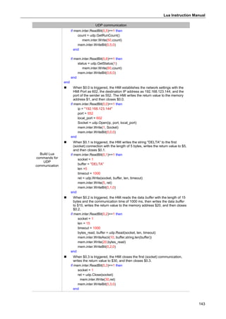 Lua Instruction Manual
143
UDP communication
Build Lua
commands for
UDP
communication
if mem.inter.ReadBit(0,5)==1 then
count = udp.GetRunCount()
mem.inter.Write(50,count)
mem.inter.WriteBit(0,5,0)
end
if mem.inter.ReadBit(0,6)==1 then
status = udp.GetStatus(1)
mem.inter.Write(60,count)
mem.inter.WriteBit(0,6,0)
end
end
 When $0.0 is triggered, the HMI establishes the network settings with the
HMI Port as 602, the destination IP address as 192.168.123.144, and the
port of the sender as 552. The HMI writes the return value to the memory
address $1, and then closes $0.0.
if mem.inter.ReadBit(0,0)==1 then
ip = "192.168.123.144"
port = 552
local_port = 602
Socket = udp.Open(ip, port, local_port)
mem.inter.Write(1, Socket)
mem.inter.WriteBit(0,0,0)
end
 When $0.1 is triggered, the HMI writes the string "DELTA" to the first
(socket) connection with the length of 5 bytes, writes the return value to $5,
and then closes $0.1.
if mem.inter.ReadBit(0,1)==1 then
socket = 1
buffer = "DELTA"
len =5
timeout = 1000
ret = udp.Write(socket, buffer, len, timeout)
mem.inter.Write(5, ret)
mem.inter.WriteBit(0,1,0)
end
 When $0.2 is triggered, the HMI reads the data buffer with the length of 15
bytes and the communication time of 1000 ms, then writes the data buffer
to $10, writes the return value to the memory address $20, and then closes
$0.2.
if mem.inter.ReadBit(0,2)==1 then
socket = 1
len = 15
timeout = 1000
bytes_read, buffer = udp.Read(socket, len, timeout)
mem.inter.WriteAscii(10, buffer,string.len(buffer))
mem.inter.Write(20,bytes_read)
mem.inter.WriteBit(0,2,0)
end
 When $0.3 is triggered, the HMI closes the first (socket) communication,
writes the return value to $30, and then closes $0.3.
if mem.inter.ReadBit(0,3)==1 then
socket = 1
ret = udp.Close(socket)
mem.inter.Write(30,ret)
mem.inter.WriteBit(0,3,0)
end
 