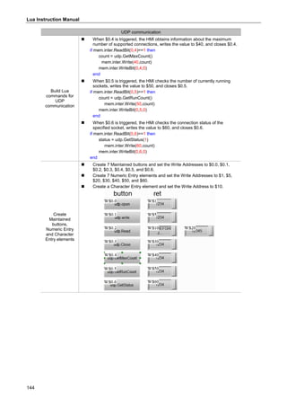 Lua Instruction Manual
144
UDP communication
Build Lua
commands for
UDP
communication
 When $0.4 is triggered, the HMI obtains information about the maximum
number of supported connections, writes the value to $40, and closes $0.4.
if mem.inter.ReadBit(0,4)==1 then
count = udp.GetMaxCount()
mem.inter.Write(40,count)
mem.inter.WriteBit(0,4,0)
end
 When $0.5 is triggered, the HMI checks the number of currently running
sockets, writes the value to $50, and closes $0.5.
if mem.inter.ReadBit(0,5)==1 then
count = udp.GetRunCount()
mem.inter.Write(50,count)
mem.inter.WriteBit(0,5,0)
end
 When $0.6 is triggered, the HMI checks the connection status of the
specified socket, writes the value to $60, and closes $0.6.
if mem.inter.ReadBit(0,6)==1 then
status = udp.GetStatus(1)
mem.inter.Write(60,count)
mem.inter.WriteBit(0,6,0)
end
Create
Maintained
buttons,
Numeric Entry
and Character
Entry elements
 Create 7 Maintained buttons and set the Write Addresses to $0.0, $0.1,
$0.2, $0.3, $0.4, $0.5, and $0.6.
 Create 7 Numeric Entry elements and set the Write Addresses to $1, $5,
$20, $30, $40, $50, and $60.
 Create a Character Entry element and set the Write Address to $10.
 