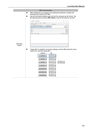 Lua Instruction Manual
145
UDP communication
Execution
results
 After building the Lua program and creating the elements, compile and
download the project to the HMI.
 Use the third-party software sokit and set the computer as the Server. Set
the listening port and press UDP Listen to wait for the Client to connect.
 Trigger $0.0 to establish connection settings, and the HMI writes the return
value to $1, and then closes $0.1.
 