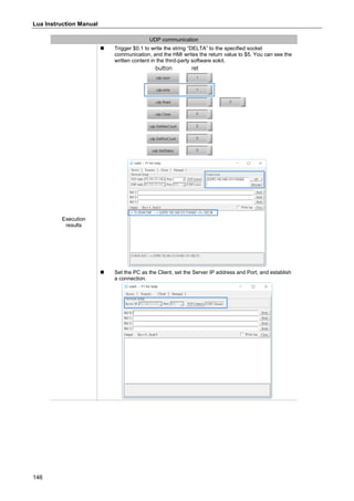 Lua Instruction Manual
146
UDP communication
Execution
results
 Trigger $0.1 to write the string “DELTA” to the specified socket
communication, and the HMI writes the return value to $5. You can see the
written content in the third-party software sokit.
 Set the PC as the Client, set the Server IP address and Port, and establish
a connection.
 