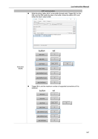 Lua Instruction Manual
147
UDP communication
Execution
results
 Write the string ”delta_0810” to the buffer through sokit. Trigger $0.2 on the
HMI, and the HMI reads the data in the buffer, writes the data to $10, and
writes the return value to $20.
 Trigger $0.4, and the maximum number of supported connections of 8 is
obtained.
 