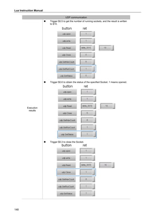 Lua Instruction Manual
148
UDP communication
Execution
results
 Trigger $0.5 to get the number of running sockets, and the result is written
to $10.
 Trigger $0.6 to obtain the status of the specified Socket. 1 means opened.
 Trigger $0.3 to close the Socket.
 