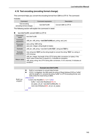 Lua Instruction Manual
149
4.16 Text encoding (encoding format change)
This command helps you convert the encoding format from GBK to UTF-8. The command
includes:
Command Command expression Description
Text encoding
(encoding format change)
text.GbkToUtf8 Convert GBK to UTF-8
The following section will explain the command in detail.
 text.GbkToUtf8: convert GBK to UTF-8
Command
name
text.GbkToUtf8
Command
expression
utf8_len, utf8_string = text.GbkToUtf8(ascii_string, ascii_len)
Parameter
definition
ascii_string: GBK string
ascii_len: integer; string length (in bytes)
Example utf8_len, utf8_string = text.GbkToUtf8("简体", string.len("简体"))
Example
description
Use string.len("简体") as the string length to convert the string "简体" to a string in
UTF-8 format.
Return value
utf8_len: integer; the length of the UTF-8 string after conversion (in bytes); if the
return value is less than or equal to 0, it indicates an exception.
utf8_string: string; the UTF-8 string after conversion; if nil is returned, it indicates an
exception.
Example (text.GbkToUtf8)
Build Lua
program
 Build a Lua program to convert data formats.
 If $10.1 is triggered, the HMI reads the string of Read Address $100 as “buffer”
with the length of 4, converts the string “buffer” to UTF-8 encoding format, and
lastly writes the result string to $600.
while true do
if (mem.inter.ReadBit(10, 1) == 1) then
buffer = mem.inter.ReadAscii(100, 4)
str_bytes, utf_str = text.GbkToUtf8(buffer, 4)
mem.inter.WriteAscii(600, utf_str, str_bytes)
end
end
 