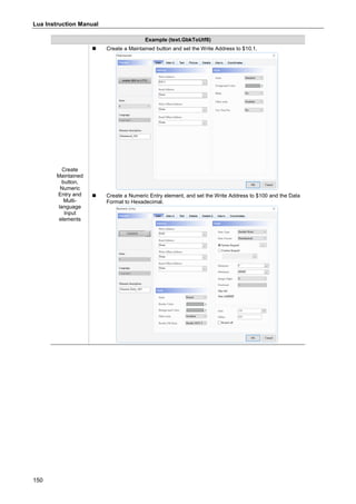 Lua Instruction Manual
150
Example (text.GbkToUtf8)
Create
Maintained
button,
Numeric
Entry and
Multi-
language
Input
elements
 Create a Maintained button and set the Write Address to $10.1.
 Create a Numeric Entry element, and set the Write Address to $100 and the Data
Format to Hexadecimal.
 