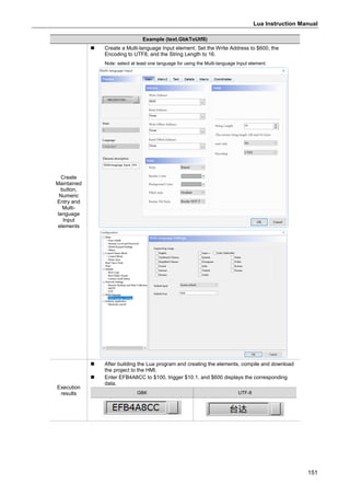 Lua Instruction Manual
151
Example (text.GbkToUtf8)
Create
Maintained
button,
Numeric
Entry and
Multi-
language
Input
elements
 Create a Multi-language Input element. Set the Write Address to $600, the
Encoding to UTF8, and the String Length to 16.
Note: select at least one language for using the Multi-language Input element.
Execution
results
 After building the Lua program and creating the elements, compile and download
the project to the HMI.
 Enter EFB4A8CC to $100, trigger $10.1, and $600 displays the corresponding
data.
GBK UTF-8
 