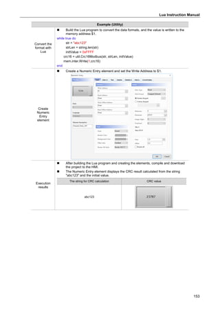 Lua Instruction Manual
153
Example (Utility)
Convert the
format with
Lua
 Build the Lua program to convert the data formats, and the value is written to the
memory address $1.
while true do
str = "abc123"
strLen = string.len(str)
initValue = 0xFFFF
crc16 = util.Crc16Modbus(str, strLen, initValue)
mem.inter.Write(1,crc16)
end
Create
Numeric
Entry
element
 Create a Numeric Entry element and set the Write Address to $1.
Execution
results
 After building the Lua program and creating the elements, compile and download
the project to the HMI.
 The Numeric Entry element displays the CRC result calculated from the string
"abc123" and the initial value.
The string for CRC calculation CRC value
abc123
 