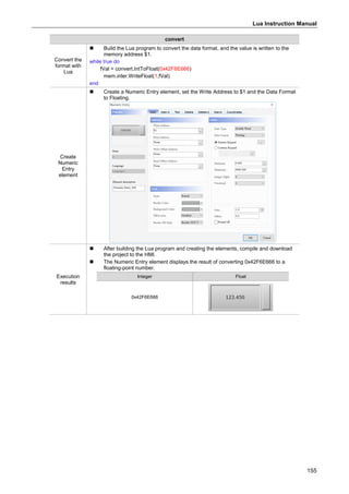 Lua Instruction Manual
155
convert
Convert the
format with
Lua
 Build the Lua program to convert the data format, and the value is written to the
memory address $1.
while true do
fVal = convert.IntToFloat(0x42F6E666)
mem.inter.WriteFloat(1,fVal)
end
Create
Numeric
Entry
element
 Create a Numeric Entry element, set the Write Address to $1 and the Data Format
to Floating.
Execution
results
 After building the Lua program and creating the elements, compile and download
the project to the HMI.
 The Numeric Entry element displays the result of converting 0x42F6E666 to a
floating-point number.
Integer Float
0x42F6E666
 