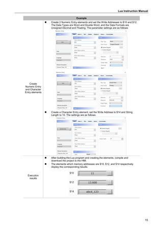 Lua Instruction Manual
15
Example
Create
Numeric Entry
and Character
Entry elements
 Create 2 Numeric Entry elements and set the Write Addresses to $10 and $12.
The Data Types are Word and Double Word, and the Data Formats are
Unsigned Decimal and Floating. The parameter settings are as follows:
 Create a Character Entry element, set the Write Address to $14 and String
Length to 10. The settings are as follows.
Execution
results
 After building the Lua program and creating the elements, compile and
download the project to the HMI.
 The elements which memory addresses are $10, $12, and $14 respectively
display the corresponding results:
 