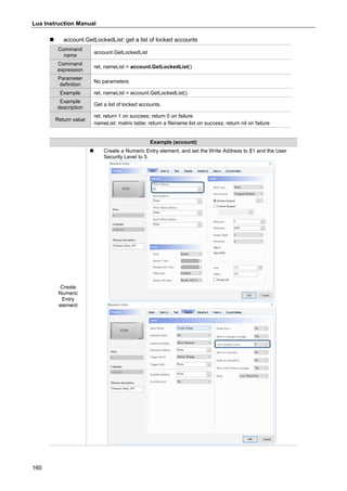 Lua Instruction Manual
160
 account.GetLockedList: get a list of locked accounts
Command
name
account.GetLockedList
Command
expression
ret, nameList = account.GetLockedList()
Parameter
definition
No parameters
Example ret, nameList = account.GetLockedList()
Example
description
Get a list of locked accounts.
Return value
ret: return 1 on success; return 0 on failure
nameList: matrix table; return a filename list on success; return nil on failure
Example (account)
Create
Numeric
Entry
element
 Create a Numeric Entry element, and set the Write Address to $1 and the User
Security Level to 5.
 