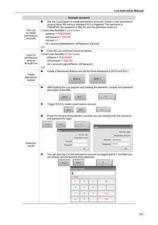 Lua Instruction Manual
161
Example (account)
Use Lua
to create
permissions
accounts
 Use the Lua program to create permissions accounts. Create a user permissions
account when the memory address $10.0 is triggered. The username is
POSHENG, the password is DELTA, and the permission level is 5.
if (mem.inter.ReadBit(10,0)==1) then
strName = "POSHENG"
strPassword = "DELTA"
intLevel = 5
ret = account.Add(strName, strPassword, intLevel)
end
Log in to
permissions
account
through Lua
 Enter the Lua command shown as follows.
if (mem.inter.ReadBit(10,1)==1) then
strName = "POSHENG"
strPassword = "DELTA"
ret = account.Login(strName, strPassword)
end
Create
Maintained
buttons
 Create 2 Maintained Buttons and set the Write Addresses to $10.0 and $10.1.
Execution
results
 After building the Lua program and creating the elements, compile and download
the project to the HMI.
 Trigger $10.0 to create a permissions account.
 Press the Numeric Entry element, and then you can directly enter the username
and password for login.
 You can also log in to the permissions account by triggering $10.1, and then you
can directly use the Numeric Entry elements.
 