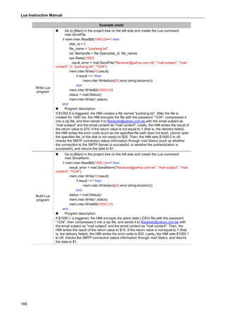 Lua Instruction Manual
166
Example (mail)
Write Lua
program
 Go to [Main] in the project tree on the left side and create the Lua command
mail.SendFile.
if mem.inter.ReadBit(1000,0)==1 then
disk_id = 2
file_name = "posheng.txt"
ret, fileHandle = file.Open(disk_id, file_name)
sys.Sleep(1000)
result, error = mail.SendFile("Receiver@yahoo.com.tw", "mail subject", "mail
content", 2, "posheng.txt", "1234")
mem.inter.Write(10,result)
if result ~=1 then
mem.inter.WriteAscii(20,error,string.len(error))
end
mem.inter.WriteBit(1000,0,0)
status = mail.Status()
mem.inter.Write(1,status)
end
 Program description:
If $1000.0 is triggered, the HMI creates a file named "posheng.txt". After the file is
created for 1000 ms, the HMI encrypts the file with the password “1234”, compresses it
into a zip file, and then sends it to Receiver@yahoo.com.tw with the email subject as
"mail subject" and the email content as "mail content". Lastly, the HMI writes the result of
the return value to $10. If the return value is not equal to 1 (that is, the delivery failed),
the HMI writes the error code (such as the specified file path does not exist, cannot open
the specified file, or the disk is not ready) to $20. Then, the HMI sets $1000.0 to off,
checks the SMTP connection status information through mail.Status (such as whether
the connection to the SMTP Server is successful, or whether the authentication is
successful), and returns the data to $1.
Build Lua
program
 Go to [Main] in the project tree on the left side and create the Lua command
mail.SendAlarm.
if mem.inter.ReadBit(1000,1)==1 then
result, error = mail.SendAlarm("Receiver@yahoo.com.tw", "mail subject", "mail
content", "1234")
mem.inter.Write(10,result)
if result ~=1 then
mem.inter.WriteAscii(20,error,string.len(error))
end
status = mail.Status()
mem.inter.Write(1,status)
mem.inter.WriteBit(1000,1,0)
end
 Program description:
If $1000.1 is triggered, the HMI encrypts the alarm data (.CSV) file with the password
“1234”, then compresses it into a zip file, and sends it to Receiver@yahoo.com.tw with
the email subject as "mail subject" and the email content as "mail content". Then, the
HMI writes the result of the return value to $10. If the return value is not equal to 1 (that
is, the delivery failed), the HMI writes the error code to $20. Lastly, the HMI sets $1000.1
to off, checks the SMTP connection status information through mail.Status, and returns
the data to $1.
 