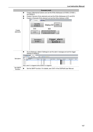 Lua Instruction Manual
167
Example (mail)
Create
elements
 Create 3 Maintained buttons and set the Write Addresses to $1000.0, $1000.1,
and $2000.0.
 Create 2 Numeric Entry elements and set the Write Addresses to $1 and $10.
 Create a Character Entry element and set the Write Address to $20.
Set alarm
 Go to [Options] > [Alarm Settings] to set the alarm message and set the trigger
address to $2000.0.
Note: alarm1 is triggered when $2000.0 is triggered.
Set SMTP
function
 Set the SMTP function. For details, see CH27 of the DOPSoft User Manual.
 