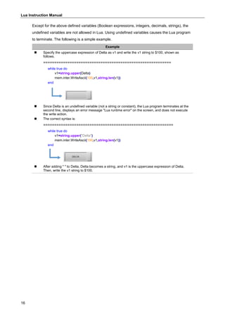 Lua Instruction Manual
16
Except for the above defined variables (Boolean expressions, integers, decimals, strings), the
undefined variables are not allowed in Lua. Using undefined variables causes the Lua program
to terminate. The following is a simple example.
Example
 Specify the uppercase expression of Delta as v1 and write the v1 string to $100, shown as
follows.
==========================================================
while true do
v1=string.upper(Delta)
mem.inter.WriteAscii(100,v1,string.len(v1))
end
 Since Delta is an undefined variable (not a string or constant), the Lua program terminates at the
second line, displays an error message "Lua runtime error" on the screen, and does not execute
the write action.
 The correct syntax is:
===========================================================
while true do
v1=string.upper("Delta")
mem.inter.WriteAscii(100,v1,string.len(v1))
end
 After adding " " to Delta, Delta becomes a string, and v1 is the uppercase expression of Delta.
Then, write the v1 string to $100.
 