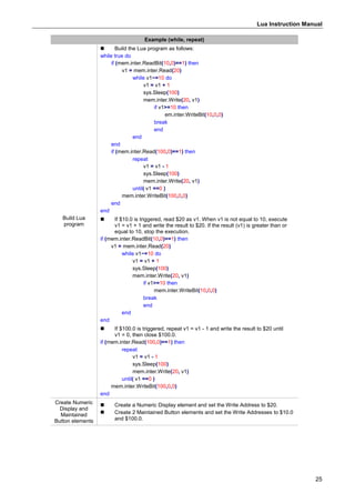 Lua Instruction Manual
25
Example (while, repeat)
Build Lua
program
 Build the Lua program as follows:
while true do
if (mem.inter.ReadBit(10,0)==1) then
v1 = mem.inter.Read(20)
while v1~=10 do
v1 = v1 + 1
sys.Sleep(100)
mem.inter.Write(20, v1)
if v1>=10 then
em.inter.WriteBit(10,0,0)
break
end
end
end
if (mem.inter.Read(100,0)==1) then
repeat
v1 = v1 - 1
sys.Sleep(100)
mem.inter.Write(20, v1)
until( v1 ==0 )
mem.inter.WriteBit(100,0,0)
end
end
 If $10.0 is triggered, read $20 as v1. When v1 is not equal to 10, execute
v1 = v1 + 1 and write the result to $20. If the result (v1) is greater than or
equal to 10, stop the execution.
if (mem.inter.ReadBit(10,0)==1) then
v1 = mem.inter.Read(20)
while v1~=10 do
v1 = v1 + 1
sys.Sleep(100)
mem.inter.Write(20, v1)
if v1>=10 then
mem.inter.WriteBit(10,0,0)
break
end
end
end
 If $100.0 is triggered, repeat v1 = v1 - 1 and write the result to $20 until
v1 = 0, then close $100.0.
if (mem.inter.Read(100,0)==1) then
repeat
v1 = v1 - 1
sys.Sleep(100)
mem.inter.Write(20, v1)
until( v1 ==0 )
mem.inter.WriteBit(100,0,0)
end
Create Numeric
Display and
Maintained
Button elements
 Create a Numeric Display element and set the Write Address to $20.
 Create 2 Maintained Button elements and set the Write Addresses to $10.0
and $100.0.
 