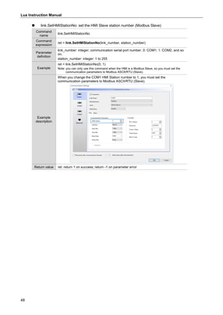 Lua Instruction Manual
48
 link.SetHMIStationNo: set the HMI Slave station number (Modbus Slave)
Command
name
link.SetHMIStationNo
Command
expression
ret = link.SetHMIStationNo(link_number, station_number)
Parameter
definition
link_number: integer; communication serial port number. 0: COM1; 1: COM2, and so
on.
station_number: integer: 1 to 255
Example
ret = link.SetHMIStationNo(0, 1)
Note: you can only use this command when the HMI is a Modbus Slave, so you must set the
communication parameters to Modbus ASCII/RTU (Slave).
Example
description
When you change the COM1 HMI Station number to 1, you must set the
communication parameters to Modbus ASCII/RTU (Slave).
Return value ret: return 1 on success; return -1 on parameter error
 
