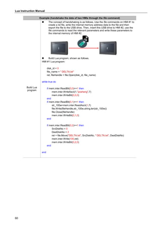 Lua Instruction Manual
60
Example (handshake the data of two HMIs through the file command)
Build Lua
program
 The concept of handshaking is as follows. Use the file commands on HMI #1 to
create a txt file, write the internal memory address data to the file and then
export the file to the USB drive. Then, insert this USB drive to HMI #2, use the
file commands to read the relevant parameters and write these parameters to
the internal memory of HMI #2.
 Build Lua program, shown as follows.
HMI #1 Lua program:
disk_id = 0
file_name = " DELTA.txt"
ret, fileHandle = file.Open(disk_id, file_name)
while true do
if mem.inter.ReadBit(0,0)==1 then
mem.inter.WriteAscii(1,"posheng",7)
mem.inter.WriteBit(0,0,0)
end
if mem.inter.ReadBit(0,1)==1 then
str_100w=mem.inter.ReadAscii(1,7)
file.Write(fileHandle,str_100w,string.len(str_100w))
file.Close(fileHandle)
mem.inter.WriteBit(0,1,0)
end
if mem.inter.ReadBit(0,2)==1 then
SrcDiskNo = 0
DestDiskNo = 2
ret = file.Move("DELTA.txt", SrcDiskNo, " DELTA.txt", DestDiskNo)
mem.inter.Write(100,ret)
mem.inter.WriteBit(0,2,0)
end
end
 