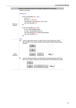 Lua Instruction Manual
61
Example (handshake the data of two HMIs through the file command)
Build Lua
program
HMI #2 Lua program:
while true do
if mem.inter.ReadBit(0,3)==1 then
disk_id = 2
file_name = " DELTA.txt"
ret, fileHandle = file.Open(disk_id, file_name)
mem.inter.WriteBit(0,3,0)
end
if mem.inter.ReadBit(0,4)==1 then
ret, len = file.Length(fileHandle)
ret, data = file.Read(fileHandle, len)
mem.inter.WriteAscii(1000,data,string.len(data))
mem.inter.WriteBit(0,4,0)
end
end
Create
elements
 Create 3 Maintained Buttons on HMI #1 with the Write Addresses as $0.0,
$0.1, and $0.2. Then, create a Numeric Entry element with the Write Address
as $100.
 Create 2 Maintained Buttons on HMI #2 with the Write Addresses as $0.3 and
$0.4. Then, create a Character Entry element with the Write Address as $1000.
 