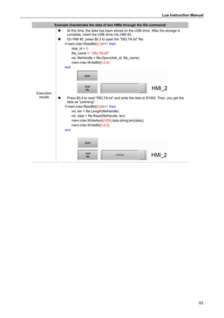 Lua Instruction Manual
63
Example (handshake the data of two HMIs through the file command)
Execution
results
 At this time, the data has been stored on the USB drive. After the storage is
complete, insert the USB drive into HMI #2.
 On HMI #2, press $0.3 to open the "DELTA.txt" file.
if mem.inter.ReadBit(0,3)==1 then
disk_id = 2
file_name = " DELTA.txt"
ret, fileHandle = file.Open(disk_id, file_name)
mem.inter.WriteBit(0,3,0)
end
 Press $0.4 to read "DELTA.txt" and write the data to $1000. Then, you get the
data as "posheng".
if mem.inter.ReadBit(0,4)==1 then
ret, len = file.Length(fileHandle)
ret, data = file.Read(fileHandle, len)
mem.inter.WriteAscii(1000,data,string.len(data))
mem.inter.WriteBit(0,4,0)
end
 