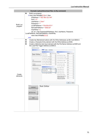 Lua Instruction Manual
75
Example (upload/download files via ftp command)
Build Lua
program
 Build Lua program:
if mem.inter.ReadBit(0,0)==1 then
IPAddress = "192.168.123.144"
Port = 21
UserName = "chen"
Password = ""
LocalFileName = "/FILESLOT/1"
RemoteFileName = "delta.txt"
OverWrite = 0
ret, err = ftpc.Download(IPAddress, Port, UserName, Password,
LocalFileName, RemoteFileName, OverWrite)
mem.inter.WriteBit(0,0,0)
end
Create
elements
 Create two Maintained buttons with the Write Addresses as $0.0 and $500.0.
 Create a Character Entry element with the Write Address as $300.
 Create a Multi-line text input element with the File Name Address as $300 and
the Load File Trigger Address as $500.0.
 
