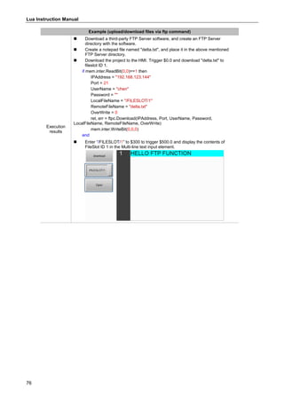 Lua Instruction Manual
76
Example (upload/download files via ftp command)
Execution
results
 Download a third-party FTP Server software, and create an FTP Server
directory with the software.
 Create a notepad file named "delta.txt", and place it in the above mentioned
FTP Server directory.
 Download the project to the HMI. Trigger $0.0 and download "delta.txt" to
fileslot ID 1.
if mem.inter.ReadBit(0,0)==1 then
IPAddress = "192.168.123.144"
Port = 21
UserName = "chen"
Password = ""
LocalFileName = "/FILESLOT/1"
RemoteFileName = "delta.txt"
OverWrite = 0
ret, err = ftpc.Download(IPAddress, Port, UserName, Password,
LocalFileName, RemoteFileName, OverWrite)
mem.inter.WriteBit(0,0,0)
end
 Enter “/FILESLOT/1” to $300 to trigger $500.0 and display the contents of
FileSlot ID 1 in the Multi-line text input element.
 