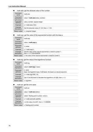 Lua Instruction Manual
78
 math.abs: get the absolute value of the number
Command
name
math.abs
Command
expression
value = math.abs(value_number)
Parameter
definition
value_number: signed integer
Example v = math.abs(-123)
Example
description
Get the absolute value of -123, then v = 123.
Return value v: unsigned integer
 math.exp: get the value of the exponential function with the base e
Command
name
math.exp
Command
expression
value = math.exp(x)
Parameter
definition
x: power
Example v = math.exp(1)
Example
description
Get the value of the natural exponential e raised to power 1,
then v = 2.718281828459.
Return value v: the value of the natural exponential e raised to power x
 math.log: get the value of the logarithmic function
Command
name
math.log
Command
expression
value= math.log(x, base)
Parameter
definition
x: value
base: the logarithm base; if left blank, the base is a natural exponent.
Example v = math.log(1000, 10)
Example
description
Use 10 as the base to calculate the logarithmic of 1000, then v = 3.
Return value v: logarithm
 math.sin: get the sine value
Command
name
math.sin
Command
expression
value = math.sin(radian)
Parameter
definition
radian: floating-point number; radians
Example v = math.sin(math.rad(30))
Example
description
v is the value of sin30°, then v = 0.499999.
Return value v: floating-point number
 