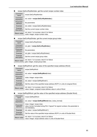 Lua Instruction Manual
85
 recipe.GetCurRcpNoIndex: get the current recipe number index
Command
name
recipe.GetCurRcpNoIndex
Command
expression
ret, noIdx = recipe.GetCurRcpNoIndex()
Parameter
definition
No parameters
Example ret, noIdx = recipe.GetCurRcpNoIndex()
Example
description
Get the current recipe number index.
Return value
ret: return 1 on success; return 0 on failure
noldx: integer; recipe number index
 recipe.GetCurRcpGIndex: get the current recipe group index
Command
name
recipe.GetCurRcpGIndex
Command
expression
ret, gIdx = recipe.GetCurRcpGIndex()
Parameter
definition
No parameters
Example ret, gIdx = recipe.GetCurRcpGIndex()
Example
description
Get the current recipe group index.
Return value
ret: return 1 on success; return 0 on failure
gldx: integer, recipe group index
 recipe.GetRcpWord: get the value of the specified recipe address (Word)
Command
name
recipe.GetRcpWord
Command
expression
ret, value = recipe.GetRcpWord(index)
Parameter
definition
index: integer; recipe index
Example ret, value = recipe.GetRcpWord(1)
Example
description
Get the value of the specified recipe address (RCP1) in units of unsigned Word.
Return value
ret: return 1 on success; return 0 on failure
value: integer; unsigned recipe address value in units of Word
 recipe.GetRcpDWord: get the value of the specified recipe address (Double Word)
Command
name
recipe.GetRcpDWord
Command
expression
ret, value = recipe.GetRcpDWord(index, [value_format])
Parameter
definition
index: integer; recipe index
value_format: formatted string.Fill in "signed" for signed numbers; this parameter is
not mandatory.
Example ret, value = recipe.GetRcpDWord(1)
Example
description
Get the value of the specified recipe address (RCP1) in units of Double Word.
Return value
ret: return 1 on success; return 0 on failure
value: integer; recipe address value in units of Double Word
 