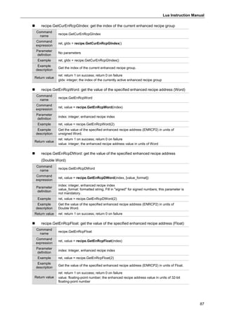 Lua Instruction Manual
87
 recipe.GetCurEnRcpGIndex: get the index of the current enhanced recipe group
Command
name
recipe.GetCurEnRcpGIndex
Command
expression
ret, gIdx = recipe.GetCurEnRcpGIndex()
Parameter
definition
No parameters
Example ret, gIdx = recipe.GetCurEnRcpGIndex()
Example
description
Get the index of the current enhanced recipe group.
Return value
ret: return 1 on success; return 0 on failure
gIdx: integer; the index of the currently active enhanced recipe group
 recipe.GetEnRcpWord: get the value of the specified enhanced recipe address (Word)
Command
name
recipe.GetEnRcpWord
Command
expression
ret, value = recipe.GetEnRcpWord(index)
Parameter
definition
index: integer; enhanced recipe index
Example ret, value = recipe.GetEnRcpWord(2)
Example
description
Get the value of the specified enhanced recipe address (ENRCP2) in units of
unsigned Word.
Return value
ret: return 1 on success; return 0 on failure
value: integer; the enhanced recipe address value in units of Word
 recipe.GetEnRcpDWord: get the value of the specified enhanced recipe address
(Double Word)
Command
name
recipe.GetEnRcpDWord
Command
expression
ret, value = recipe.GetEnRcpDWord(index, [value_format])
Parameter
definition
index: integer, enhanced recipe index
value_format: formatted string. Fill in "signed" for signed numbers; this parameter is
not mandatory.
Example ret, value = recipe.GetEnRcpDWord(2)
Example
description
Get the value of the specified enhanced recipe address (ENRCP2) in units of
Double Word.
Return value ret: return 1 on success; return 0 on failure
 recipe.GetEnRcpFloat: get the value of the specified enhanced recipe address (Float)
Command
name
recipe.GetEnRcpFloat
Command
expression
ret, value = recipe.GetEnRcpFloat(index)
Parameter
definition
index: Integer, enhanced recipe index
Example ret, value = recipe.GetEnRcpFloat(2)
Example
description
Get the value of the specified enhanced recipe address (ENRCP2) in units of Float.
Return value
ret: return 1 on success; return 0 on failure
value: floating-point number; the enhanced recipe address value in units of 32-bit
floating-point number
 
