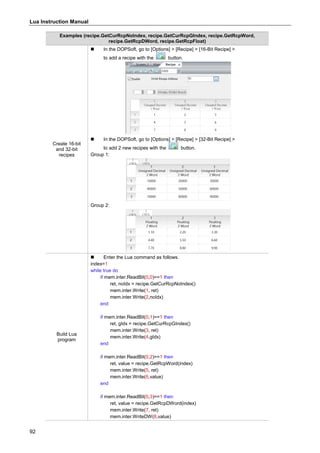 Lua Instruction Manual
92
Examples (recipe.GetCurRcpNoIndex, recipe.GetCurRcpGIndex, recipe.GetRcpWord,
recipe.GetRcpDWord, recipe.GetRcpFloat)
Create 16-bit
and 32-bit
recipes
 In the DOPSoft, go to [Options] > [Recipe] > [16-Bit Recipe] >
to add a recipe with the button.
 In the DOPSoft, go to [Options] > [Recipe] > [32-Bit Recipe] >
to add 2 new recipes with the button.
Group 1:
Group 2:
Build Lua
program
 Enter the Lua command as follows.
index=1
while true do
if mem.inter.ReadBit(0,0)==1 then
ret, noIdx = recipe.GetCurRcpNoIndex()
mem.inter.Write(1, ret)
mem.inter.Write(2,noIdx)
end
if mem.inter.ReadBit(0,1)==1 then
ret, gIdx = recipe.GetCurRcpGIndex()
mem.inter.Write(3, ret)
mem.inter.Write(4,gIdx)
end
if mem.inter.ReadBit(0,2)==1 then
ret, value = recipe.GetRcpWord(index)
mem.inter.Write(5, ret)
mem.inter.Write(6,value)
end
if mem.inter.ReadBit(0,3)==1 then
ret, value = recipe.GetRcpDWord(index)
mem.inter.Write(7, ret)
mem.inter.WriteDW(8,value)
 