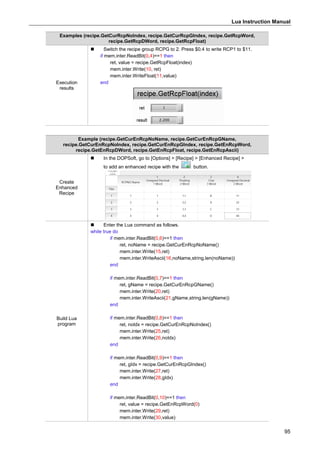 Lua Instruction Manual
95
Examples (recipe.GetCurRcpNoIndex, recipe.GetCurRcpGIndex, recipe.GetRcpWord,
recipe.GetRcpDWord, recipe.GetRcpFloat)
Execution
results
 Switch the recipe group RCPG to 2. Press $0.4 to write RCP1 to $11.
if mem.inter.ReadBit(0,4)==1 then
ret, value = recipe.GetRcpFloat(index)
mem.inter.Write(10, ret)
mem.inter.WriteFloat(11,value)
end
Example (recipe.GetCurEnRcpNoName, recipe.GetCurEnRcpGName,
recipe.GetCurEnRcpNoIndex, recipe.GetCurEnRcpGIndex, recipe.GetEnRcpWord,
recipe.GetEnRcpDWord, recipe.GetEnRcpFloat, recipe.GetEnRcpAscii)
Create
Enhanced
Recipe
 In the DOPSoft, go to [Options] > [Recipe] > [Enhanced Recipe] >
to add an enhanced recipe with the button.
Build Lua
program
 Enter the Lua command as follows.
while true do
if mem.inter.ReadBit(0,6)==1 then
ret, noName = recipe.GetCurEnRcpNoName()
mem.inter.Write(15,ret)
mem.inter.WriteAscii(16,noName,string.len(noName))
end
if mem.inter.ReadBit(0,7)==1 then
ret, gName = recipe.GetCurEnRcpGName()
mem.inter.Write(20,ret)
mem.inter.WriteAscii(21,gName,string.len(gName))
end
if mem.inter.ReadBit(0,8)==1 then
ret, noIdx = recipe.GetCurEnRcpNoIndex()
mem.inter.Write(25,ret)
mem.inter.Write(26,noIdx)
end
if mem.inter.ReadBit(0,9)==1 then
ret, gIdx = recipe.GetCurEnRcpGIndex()
mem.inter.Write(27,ret)
mem.inter.Write(28,gIdx)
end
if mem.inter.ReadBit(0,10)==1 then
ret, value = recipe.GetEnRcpWord(0)
mem.inter.Write(29,ret)
mem.inter.Write(30,value)
 
