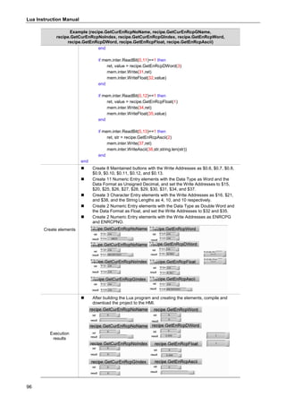 Lua Instruction Manual
96
Example (recipe.GetCurEnRcpNoName, recipe.GetCurEnRcpGName,
recipe.GetCurEnRcpNoIndex, recipe.GetCurEnRcpGIndex, recipe.GetEnRcpWord,
recipe.GetEnRcpDWord, recipe.GetEnRcpFloat, recipe.GetEnRcpAscii)
end
if mem.inter.ReadBit(0,11)==1 then
ret, value = recipe.GetEnRcpDWord(3)
mem.inter.Write(31,ret)
mem.inter.WriteFloat(32,value)
end
if mem.inter.ReadBit(0,12)==1 then
ret, value = recipe.GetEnRcpFloat(1)
mem.inter.Write(34,ret)
mem.inter.WriteFloat(35,value)
end
if mem.inter.ReadBit(0,13)==1 then
ret, str = recipe.GetEnRcpAscii(2)
mem.inter.Write(37,ret)
mem.inter.WriteAscii(38,str,string.len(str))
end
end
Create elements
 Create 8 Maintained buttons with the Write Addresses as $0.6, $0.7, $0.8,
$0.9, $0.10, $0.11, $0.12, and $0.13.
 Create 11 Numeric Entry elements with the Data Type as Word and the
Data Format as Unsigned Decimal, and set the Write Addresses to $15,
$20, $25, $26, $27, $28, $29, $30, $31, $34, and $37.
 Create 3 Character Entry elements with the Write Addresses as $16, $21,
and $38, and the String Lengths as 4, 10, and 10 respectively.
 Create 2 Numeric Entry elements with the Data Type as Double Word and
the Data Format as Float, and set the Write Addresses to $32 and $35.
 Create 2 Numeric Entry elements with the Write Addresses as ENRCPG
and ENRCPNO.
Execution
results
 After building the Lua program and creating the elements, compile and
download the project to the HMI.
 