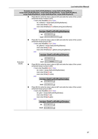 Lua Instruction Manual
97
Example (recipe.GetCurEnRcpNoName, recipe.GetCurEnRcpGName,
recipe.GetCurEnRcpNoIndex, recipe.GetCurEnRcpGIndex, recipe.GetEnRcpWord,
recipe.GetEnRcpDWord, recipe.GetEnRcpFloat, recipe.GetEnRcpAscii)
Execution
results
 Press $0.6 to write the return value to $15 and write the name of the current
enhanced recipe number to $16.
if mem.inter.ReadBit(0,6)==1 then
ret, noName = recipe.GetCurEnRcpNoName()
mem.inter.Write(15,ret)
mem.inter.WriteAscii(16,noName,string.len(noName))
end
 Press $0.7 to write the return value to $20 and write the name of the current
enhanced recipe group to $21.
if mem.inter.ReadBit(0,7)==1 then
ret, gName = recipe.GetCurEnRcpGName()
mem.inter.Write(20,ret)
mem.inter.WriteAscii(21,gName,string.len(gName))
end
 Press $0.8 to write the return value to $25 and write the index of the current
enhanced recipe number to $26.
if mem.inter.ReadBit(0,8)==1 then
ret, noIdx = recipe.GetCurEnRcpNoIndex()
mem.inter.Write(25,ret)
mem.inter.Write(26,noIdx)
end
 Press $0.9 to write the return value to $27 and write the index of the current
enhanced recipe group to $28.
if mem.inter.ReadBit(0,9)==1 then
ret, gIdx = recipe.GetCurEnRcpGIndex()
mem.inter.Write(27,ret)
mem.inter.Write(28,gIdx)
end
 