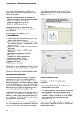 10
Uma vez definidas as grandezas utilizadas nos
projetos, pode-se partir para o planejamento de um
sistema de iluminação.
Um projeto luminotécnico pode ser resumido em:
• Escolha da lâmpada e da luminária mais adequada.
• Cálculo da quantidade de luminárias.
• Disposição das luminárias no recinto.
• Cálculo de viabilidade econômica.
O desenvolvimento de um projeto exige uma
metodologia para se estabelecer uma sequência
lógica de cálculos.
A metodologia recomendada propõe
as seguintes etapas
1) Determinação dos objetivos da iluminação e dos
efeitos que se pretende alcançar.
2) Levantamento das dimensões físicas do local, lay-
out, materiais utilizados e características da rede
elétrica no local.
3) Análise dos Fatores de Influência na Qualidade da
Iluminação.
4) Cálculo da iluminação geral (Método das
Eficiências).
5) Adequação dos resultados ao projeto.
6) Cálculo de controle.
7) Definição dos pontos de iluminação.
8) Cálculo de iluminação dirigida.
9) Avaliação do consumo energético.
10) Avaliação de custos.
11) Cálculo de rentabilidade.
Supondo que os ítens 1 e 2 sejam de domínio do leitor,
analisaremos neste capítulo as etapas subsequentes.
Fatores de Influência na Qualidade da Iluminação
Nível de Iluminância Adequada
Quanto mais elevada a exigência visual da atividade,
maior deverá ser o valor da Iluminância Média (Em)
sobre o plano de trabalho. Deve-se consultar a norma
NBR-5413 para definir o valor de Em pretendido. Deve-se
considerar também que, com o tempo de uso, se reduz
o Fluxo Luminoso da lâmpada devido tanto ao desgaste,
quanto ao acúmulo de poeira na luminária, resultando
em uma diminuição da Iluminância. (Figura 17)
Por isso, quando do cálculo do número de luminárias,
estabelece-se um Fator de Depreciação (Fd),o qual,
elevando o número previsto de luminárias, evita que,
com o desgaste,o nível de Iluminância atinja valores
abaixo do mínimo recomendado.
Nesse Manual consideraremos uma depreciação de
20% para ambientes com boa manutenção (escritórios
e afins),e de 40% para ambientes com manutenção
Fundamentos do Projeto de Iluminação
crítica (galpões industriais, garagens, etc.), dando
origem a Fatores de Depreciação, respectivamente,
de Fd=1,25 e Fd= 1,67.
Limitação de Ofuscamento
Duas formas de ofuscamento podem gerar
incômodos:
• Ofuscamento direto, através de luz direcionada
diretamente ao campo visual.
• Ofuscamento reflexivo, através da reflexão da luz no
plano de trabalho, direcionando-a para o campo
visual. Considerando que a Luminância da própria
luminária é incômoda a partir de 200 cd/m², valores
acima deste não devem ultrapassar o ângulo
indicado na figura 18.
O posicionamento e a Curva de Distribuição Luminosa
devem ser tais que evitem prejudicar as atividades do
usuário da iluminação.
Tempo
Iluminância%
150
125
100
80
Fig. 17: Compensação da depreciação no cálculo da
Iluminância Média (Fator de Depreciação), para
ambientes com boa manutenção
Margem para
depreciação de Fluxo
Luminoso e acúmulo de sujeira
Fig. 18
Ofuscamento
Reflexivo
Ofuscamento
Direto
45°
 
