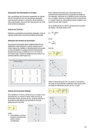 13
Adequação dos Resultados ao Projeto
Se a quantidade de luminárias resultantes do cálculo
não for compatível com sua distribuição desejada,
recomenda-se sempre o acréscimo de luminárias e
não a eliminação, para que não haja prejuízo do nível
de Iluminância desejado.
Cálculo de Controle
Definida a quantidade de luminárias desejada, pode-se
calcular exatamente a Iluminância Média alcançada.
Definição dos Pontos de Iluminação
Os pontos de iluminação devem preferencialmente ser
distribuídos uniformemente no recinto, levando-se em
conta o layout do mobiliário, o direcionamento da luz para
a mesa de trabalho e o próprio tamanho da luminária.
Recomenda-se que a distância “a” ou “b” entre as
luminárias seja o dobro da distância entre estas e as
paredes laterais (vide Figura 23).
Cálculo de Iluminação Dirigida
Se a distância “d” entre a fonte de luz e o objeto a ser
iluminado for no mínimo 5 vezes maior do que as
dimensões físicas da fonte de luz, pode-se calcular a
Iluminância pelo Método de Iluminância Pontual,
aplicando-se a fórmula:
E =
I
d2
onde:
I = Intensidade Luminosa
lançada verticalmente
sobre o ponto
considerado.
Esse método demonstra que a Iluminância (E) é
inversamente proporcional ao quadrado da distância.
Por exemplo, dobrando-se a distância entre a fonte de
luz e o objeto, reduz-se a distância entre a fonte de luz
e o objeto, reduz-se a Iluminância sobre o objeto a um
quarto de seu valor anterior.
Se a incidência da luz não for perpendicular ao plano
do objeto, a fórmula passa a ser:
E =
Iα . cos α
d2
como
d =
h
cos α
tem-se:
E =
Iα . cos3
α
h2
Assim a Iluminância (E) em um ponto é o somatório
de todas as Iluminâncias incidentes sobre esse ponto
oriundas de diferentes pontos de luz, ou seja:
E =
I1
+ Σ
Iα . cos3
α
h2
h2
Recomendação quanto às distâncias entre luminárias e
paredes laterais.
Fig. 23:
a aa a
b
2
_ a
2
_
b
2
_
b
2
_
Fig. 24
d
E
I
Fig. 25
E
Ia
h
d
a
Fig. 26
E
Ia
h
a
I 1
( )
 