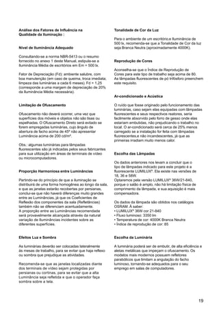 19
Análise dos Fatores de Influência na
Qualidade da Iluminação :
Nível de Iluminância Adequado
Consultando-se a norma NBR-5413 ou o resumo
fornecido no anexo 1 deste Manual, estipula-se a
Iluminância Média de escritórios em Em = 500 lx.
Fator de Depreciação (Fd): ambiente salubre, com
boa manutenção (em caso de queima, troca imediata;
limpeza das luminárias a cada 6 meses). Fd = 1,25
(corresponde a uma margem de depreciação de 20%
da Iluminância Média necessária).
Limitação de Ofuscamento
Ofuscamento não deverá ocorrer, uma vez que
superfícies dos móveis e objetos não são lisas ou
espelhadas. O Ofuscamento Direto será evitado se
forem empregadas luminárias, cujo ângulo de
abertura de facho acima de 45º não apresentar
Luminância acima de 200 cd/m².
Obs.: algumas luminárias para lâmpadas
fluorescentes são já indicadas pelos seus fabricantes
para sua utilização em áreas de terminais de vídeo
ou microcomputadores.
Proporção Harmoniosa entre Luminâncias
Partindo-se do princípio de que a iluminação se
distribuirá de uma forma homogênea ao longo da sala,
e que as janelas estarão recobertas por persianas,
conclui-se que não haverá diferenças muito grandes
entre as Luminâncias, já que os Coeficientes de
Reflexão dos componentes da sala (Refletâncias)
também não se diferenciam acentuadamente.
A proporção entre as Luminâncias recomendada
será provavelmente alcançada através da natural
variação de Iluminâncias incidentes sobre as
diferentes superfícies.
Efeitos Luz e Sombra
As luminárias deverão ser colocadas lateralmente
às mesas de trabalho, para se evitar que haja reflexo
ou sombra que prejudique as atividades.
Recomenda-se que as janelas localizadas diante
dos terminais de vídeo sejam protegidas por
persianas ou cortinas, para se evitar que a alta
Luminância seja refletida e que o operador faça
sombra sobre a tela.
Tonalidade de Cor da Luz
Para o ambiente de um escritório,e Iluminância de
500 lx, recomenda-se que a Tonalidade de Cor da luz
seja Branca Neutra (aproximadamente 4000K).
Reprodução de Cores
Aconselha-se que o Índice de Reprodução de
Cores para este tipo de trabalho seja acima de 80.
As lâmpadas fluorescentes de pó trifósforo preenchem
este requisito.
Ar-condicionado e Acústica
O ruído que fosse originado pelo funcionamento das
luminárias, caso sejam elas equipadas com lâmpadas
fluorescentes e seus respectivos reatores, seria
facilmente absorvido pelo forro de gesso onde elas
estariam embutidas, não prejudicando o trabalho no
local. O ar-condicionado será cerca de 25% menos
carregado se a instalação for feita com lâmpadas
fluorescentes,e não incandescentes, já que as
primeiras irradiam muito menos calor.
Escolha das Lâmpadas
Os dados anteriores nos levam a concluir que o
tipo de lâmpadas indicado para este projeto é a
fluorescente LUMILUX®
. Ela existe nas versões de
18, 36 e 58W.
Optaremos pela versão LUMILUX®
36W/21-840,
porque o salão é amplo, não há limitação física de
comprimento da lâmpada, e sua aquisição é mais
compensadora.
Os dados da lâmpada são obtidos nos catálogos
OSRAM. À saber:
• LUMILUX®
36W cor 21-840
• Fluxo luminoso: 3350 lm
• Temperatura de cor: 4000K Branca Neutra
• Índice de reprodução de cor: 85
Escolha da Luminária
A luminária poderá ser de embutir, de alta eficiência e
aletas metálicas que impeçam o ofuscamento. Os
modelos mais modernos possuem refletores
parabólicos que limitam a angulação do facho
luminoso, tornando-se adequados para o seu
emprego em salas de computadores.
 