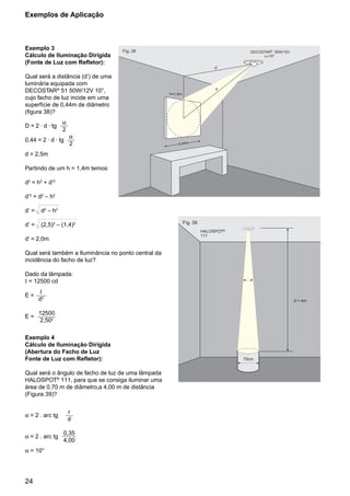 24
Exemplo 3
Cálculo de Iluminação Dirigida
(Fonte de Luz com Refletor):
Qual será a distância (d’) de uma
luminária equipada com
DECOSTAR®
51 50W/12V 10°,
cujo facho de luz incide em uma
superfície de 0,44m de diâmetro
(figura 38)?
D = 2 . d . tg
α
2
0,44 = 2 . d . tg
α
2
d = 2,5m
Partindo de um h = 1,4m temos:
d2
= h2
+ d’2
d’2
= d2
– h2
d’ = d2
– h2
d’ = (2,5)2
– (1,4)2
d’ = 2,0m
Qual será também a Iluminância no ponto central da
incidência do facho de luz?
Dado da lâmpada:
I = 12500 cd
E =
I
d2
E =
12500
2,502
Exemplo 4
Cálculo de Iluminação Dirigida
(Abertura do Facho de Luz
Fonte de Luz com Refletor):
Qual será o ângulo de facho de luz de uma lâmpada
HALOSPOT®
111, para que se consiga iluminar uma
área de 0,70 m de diâmetro,a 4,00 m de distância
(Figura 39)?
α = 2 . arc tg
r
d
α = 2 . arc tg
0,35
4,00
α = 10°
Fig. 39
HALOSPOT
111
®
a
d = 4m
70cm
d'
d
h=1,4m
0,44m
Fig. 38 DECOSTAR 50W/12V®
Exemplos de Aplicação
 