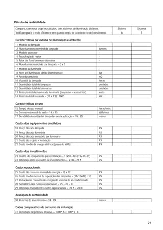 27
Cálculo de rentabilidade
Compare, com seus próprios cálculos, dois sistemas de iluminação distintos. Sistema Sistema
Verifique qual é o mais eficiente e em quanto tempo se dá o retorno de investimento. A B
Características do sistema de iluminação e ambiente
1 Modelo de lâmpada -
2 Fluxo luminoso nominal da lâmpada lumens
3 Modelo do reator -
4 Tecnologia do reator -
5 Fator de fluxo luminoso do reator -
6 Fluxo luminoso obtido por lâmpada = 2 x 5
7 Modelo da luminária -
8 Nível de iluminação obtido (Iluminância) lux
9 Área do ambiente m2
10 Vida útil da lâmpada horas
11 Quantidade total de lâmpadas unidades
12 Quantidade total de luminárias unidades
13 Potência instalada em cada luminária (lâmpadas + acessórios) watts
14 Potência total instalada = (12 x 13) : 1000 kW
Características de uso
15 Tempo de uso mensal horas/mês
16 Consumo mensal de kWh = 14 x 15 kWh/mês
17 Durabilidade média das lâmpadas nesta aplicação = 10 : 15 meses
Custos dos equipamentos envolvidos
18 Preço de cada lâmpada R$
19 Preço de cada luminária R$
20 Preço de cada acessório por luminária R$
21 Custo do projeto + instalação R$
22 Custo médio da energia elétrica (preço do kWh) R$
Custos dos investimentos
23 Custos de equipamento para instalação = 11x18 +12x (19+20+21) R$
24 Diferença entre os custos de investimentos = 23 B – 23 A R$
Custos operacionais
25 Custo do consumo mensal de energia = 16 x 22 R$
26 Custo médio mensal de reposição das lâmpadas = (11x15x18) : 10 R$
27 Redução no consumo de energia do sistema de ar condicionado R$
28 Somatório dos custos operacionais = 25 + 26 – 27 R$
29 Diferença mensal entre custos operacionais = 28 A - 28 B R$
Avaliação de rentabilidade
30 Retorno do investimento = 24 : 29 meses
Dados comparativos de consumo da instalação
31 Densidade de potência Relativa = 1000* 14 : 100* 9 : 8
 
