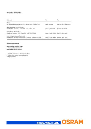 Unidades de Vendas
Endereço Tel. Fax
Matriz:
Av. dos Autonomistas, 4229 - CEP 06090-901 - Osasco - SP 0800 55 7084 (0xx11) 3683-2430/7875
Goiânia (Região Centro-Oeste):
Rua 87, 560 - Sala 06 - Setor Sul - CEP 74093-300 (0xx62) 281-3500 (0xx62) 242-0814
Porto Alegre (Região Sul):
Rua 24 de Outubro, 850 - Conj. 309 - CEP 90510-000 (0xx51) 3222-8584 (0xx51) 3222-8289
Recife (Região Norte e Nordeste):
Rua Ernesto de Paula Santos, 960 - Sala 406 - CEP 51021-330 (0xx81) 3465-4083 (0xx81) 3465-4974
Informações técnicas
Disk-OSRAM: 0800 55 7084
e-mail: sac@osram.com.br
http://www.osram.com.br
A OSRAM se reserva o direito de atualizar
e modificar os dados desta publicação
sem prévio aviso
 