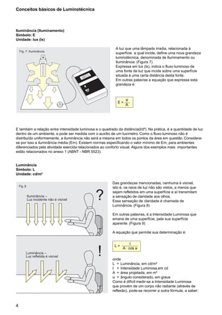 4
Iluminância –
Luz incidente não é visível
Fig. 8
?
!Luminância –
Luz refletida é visível
Fig. 7:
OSRAM
Iluminância
Iluminância (Iluminamento)
Símbolo: E
Unidade: lux (lx)
A luz que uma lâmpada irradia, relacionada à
superfície a qual incide, define uma nova grandeza
luminotécnica, denominada de Iluminamento ou
Iluminância. (Figura 7)
Expressa em lux (lx), indica o fluxo luminoso de
uma fonte de luz que incide sobre uma superfície
situada à uma certa distância desta fonte.
Em outras palavras a equação que expressa esta
grandeza é:
E =
ϕ
A
E também a relação entre intensidade luminosa e o quadrado da distância(l/d²). Na prática, é a quantidade de luz
dentro de um ambiente, e pode ser medida com o auxílio de um luxímetro. Como o fluxo luminoso não é
distribuído uniformemente, a iluminância não será a mesma em todos os pontos da área em questão. Considera-
se por isso a iluminância média (Em). Existem normas especificando o valor mínimo de Em, para ambientes
diferenciados pela atividade exercida relacionados ao conforto visual. Alguns dos exemplos mais importantes
estão relacionados no anexo 1 (ABNT - NBR 5523).
Luminância
Símbolo: L
Unidade: cd/m2
Das grandezas mencionadas, nenhuma é visível,
isto é, os raios de luz não são vistos, a menos que
sejam refletidos em uma superfície e aí transmitam
a sensação de claridade aos olhos.
Essa sensação de claridade é chamada de
Luminância. (Figura 8)
Em outras palavras, é a Intensidade Luminosa que
emana de uma superfície, pela sua superfície
aparente. (Figura 9)
A equação que permite sua determinação é:
L =
I
A . cos a
onde
L = Luminância, em cd/m²
I = Intensidade Luminosa,em cd
A = área projetada, em m²
α = ângulo considerado, em graus
Como é difícil medir-se a Intensidade Luminosa
que provém de um corpo não radiante (através de
reflexão), pode-se recorrer a outra fórmula, a saber:
Conceitos básicos de Luminotécnica
 