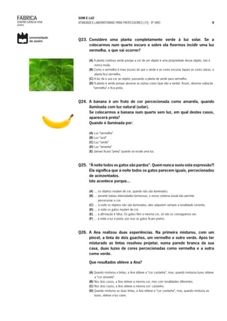 SOM E LUZ
ATIVIDADES LABORATORIAIS PARA PROFESSORES | FQ - 8º ANO 9
Q23. 	Considere uma planta completamente verde à luz solar. Se a
colocarmos num quarto escuro e sobre ela fizermos incidir uma luz
vermelha, o que vai ocorrer?
(A) A planta continua verde porque a cor de um objeto é uma propriedade desse objeto, isto é
nunca muda.
(B) Como o vermelho é mais escuro do que o verde e as cores escuras tapam as cores claras, a
planta fica vermelha.
(C) A luz dá a sua cor ao objeto, passando a planta de verde para vermelho.
(D) A planta é verde porque absorve as outras cores (que não a verde). Assim, absorve radiação
“vermelha” e fica preta.
Q24. 	A banana é um fruto de cor percecionada como amarela, quando
iluminada com luz natural (solar).
	 Se colocarmos a banana num quarto sem luz, em qual destes casos,
aparecerá preta?
	 Quando é iluminada por:
(A) Luz “vermelha”
(B) Luz “azul”
(C) Luz “verde”
(D) Luz “amarela”
(E) Jamais ficará “preta” quando se incide uma luz.
Q25. 	“À noite todos os gatos são pardos”. Quem nunca ouviu esta expressão?!
Ela significa que à noite todos os gatos parecem iguais, percecionados
de acinzentados.
	 Isto acontece porque...
(A) … os objetos mudam de cor, quando não são iluminados.
(B) … perante baixas intensidades luminosas, o nosso sistema visual não permite
percecionar a cor.
(C) … à noite os objetos não são iluminados, eles adquirem sempre a tonalidade cinzenta.
(D) … à noite os gatos mudam de cor.
(E) … a afirmação é falsa. Os gatos têm a mesma cor, só não os conseguimos ver.
(F) … à noite a luz é preta, por isso os gatos ficam pretos.
Q26. A Ana realizou duas experiências. Na primeira misturou, com um
pincel, a tinta de dois guaches, um vermelho e outro verde. Após ter
misturado as tintas resolveu projetar, numa parede branca da sua
casa, duas luzes de cores percecionadas como vermelha e a outra
como verde.
	 Que resultados obteve a Ana?
(A) Quando misturou a tintas, a Ana obteve a “cor castanha”, mas, quando misturou luzes obteve
a “cor amarela”.
(B) Nos dois casos, a Ana obteve a mesma cor, mas com tonalidades diferentes.
(C) Nos dois casos, a Ana obteve a mesma cor: castanho.
(D) Quando misturou as duas tintas, a Ana obteve a “cor castanha”, mas, quando misturou as
luzes, obteve a luz ciano.
 