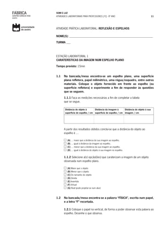 SOM E LUZ
ATIVIDADES LABORATORIAIS PARA PROFESSORES | FQ - 8º ANO 11
ATIVIDADE PRÁTICA LABORATORIAL: REFLEXÃO E ESPELHOS
NOME(S): _____________________________________________________________
TURMA ___
ESTAÇÃO LABORATORIAL 1
CARATERÍSTICAS DA IMAGEM NUM ESPELHO PLANO
Tempo previsto: 15min
1.1	 Na bancada/mesa encontra-se um espelho plano, uma superfície
plana refletora, papel milimétrico, uma régua/esquadro, entre outros
materiais. Coloque o objeto fornecido em frente ao espelho (ou
superfície refletora) e experimente a fim de responder às questões
que se seguem.
	 1.1.1 Faça as medições necessárias a fim de completar a tabela
que se segue.
Distância do objeto à
superfície do espelho / cm
Distância da imagem à
superfície do espelho / cm
Distância do objeto à sua
imagem / cm
		
A partir dos resultados obtidos conclui-se que a distância do objeto ao
espelho é …
(A) … maior que a distância da sua imagem ao espelho.
(B) … igual à distância da imagem ao espelho.
(C) … menor que a distância da sua imagem ao espelho.
(D) … igual à distância do objeto à sua imagem no espelho.
	 1.1.2 Selecione a(s) opção(ões) que caraterizam a imagem de um objeto
observada num espelho plano.
(A) Maior que o objeto
(B) Menor que o objeto
(C) Do tamanho do objeto
(D) Direita
(E) Invertida
(F) Virtual
(G) Real (pode projetar-se num alvo)
1.2 	 Na bancada/mesa encontra-se a palavra “FÍSICA”, escrita num papel,
e a letra “F” recortada.
	 1.2.1 Coloque o papel na vertical, de forma a poder observar esta palavra ao
espelho. Desenhe o que observa.
	
 