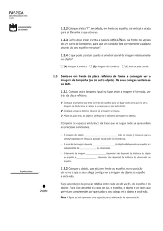 1.2.2 Coloque a letra “F”, recortada, em frente ao espelho, na vertical e virada
para si. Desenhe o que observa.
	 1.2.3 Como deve estar escrita a palavra AMBULÂNCIA, na frente do veículo
de um carro de bombeiros, para que um condutor leia corretamente a palavra
através do seu espelho retrovisor?
	 1.2.4 O que pode concluir quanto à simetria lateral da imagem relativamente
ao objeto?
(A) A imagem é simétrica (B) A imagem não é simétrica (C) Nada se pode concluir.
1.3	 Sente-se em frente da placa refletora de forma a conseguir ver a
imagem da tampinha (ou de outro objeto). Os seus colegas sentam-se
ao lado.
	 1.3.1 Coloque outra tampinha igual no lugar onde a imagem é formada, por
trás da placa refletora.
1º Desloque a tampinha (que está por trás do espelho) para um lugar onde acha que iria ver a
imagem se deslocasse a cabeça e o corpo para o seu lado direito.
2º Desloque-se para a direita e observe se a imagem se moveu.
3º Afaste-se, para trás, do objeto e verifique se o tamanho da imagem se alterou.
Complete os espaços em branco da frase que se segue onde se apresentam
as principais conclusões.
›› A imagem do objeto ______________________________ (não se moveu | moveu-se para a
direita/esquerda) em relação à posição inicial onde se encontrava).
›› A posição da imagem depende ____________________ do objeto relativamente ao espelho e é
independente da _______________ do observador.
›› O tamanho da imagem __________________ (depende/ não depende) da distância do objeto
ao espelho e__________________ (depende/ não depende) da distância do observador ao
espelho.
	 1.3.2 Coloque o objeto, que está em frente ao espelho, numa posição
	 de forma a que o seu colega consiga ver a imagem do objeto no espelho
	 e você não.
Faça um esboço da posição relativa entre cada um de vocês, do espelho e do
objeto. Para isso desenhe os raios de luz, o espelho, o objeto e os raios que
permitam compreender por que razão o seu colega vê o objeto e você não.
Nota: A figura ao lado apresenta uma sugestão para a elaboração da representação.
 