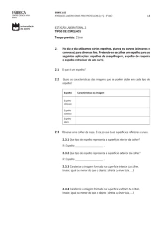 SOM E LUZ
ATIVIDADES LABORATORIAIS PARA PROFESSORES | FQ - 8º ANO 13
ESTAÇÃO LABORATORIAL 2
TIPOS DE ESPELHOS
Tempo previsto: 15min
2.	 No dia-a-dia utilizamos vários espelhos, planos ou curvos (côncavos e
convexos) para diversos fins. Pretende-se escolher um espelho para as
seguintes aplicações: espelhos de maquilhagem, espelho de roupeiro
e espelho retrovisor de um carro.
2.1 O que é um espelho?
2.2 Quais as características das imagens que se podem obter em cada tipo de
espelho?
Espelho Características da imagem
Espelho
côncavo
Espelho
convexo
Espelho
plano
2.3 Observe uma colher de sopa. Esta possui duas superfícies refletoras curvas.
2.3.1 Que tipo de espelho representa a superfície interior da colher?
R: Espelho _____________________ .
2.3.2 Que tipo de espelho representa a superfície exterior da colher?
R: Espelho _____________________ .
2.3.3 Caraterize a imagem formada na superfície interior da colher.
(maior, igual ou menor do que o objeto | direita ou invertida, …)
	
	2.3.4 Caraterize a imagem formada na superfície exterior da colher.
	 (maior, igual ou menor do que o objeto | direita ou invertida, …)
 