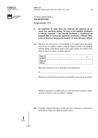 SOM E LUZ
ATIVIDADES LABORATORIAIS PARA PROFESSORES | FQ - 8º ANO 15
ESTAÇÃO LABORATORIAL 3
LEIS DA REFLEXÃO
Tempo previsto: 10min
3. 	 As superfícies da maior parte dos materiais são refletoras de luz
visível. Em superfícies polidas, tal como a dos espelhos, predomina
a reflexão especular, o que permite facilmente a visualização de
imagens. Mas na maioria das superfícies predomina a reflexão difusa
e não se observa a formação de imagens, ou estas são pouco nítidas.
3.1 	 Utilizando uma fonte de luz, um transferidor e um espelho plano, faça incidir
o raio de luz no espelho e registe o valor do ângulo incidente e do ângulo de
reflexão. Repita a experiência anterior para quatro ângulos de incidência dife-
rentes e registe os valores na tabela seguinte.
Ângulo de
incidência
0,0
Ângulo de
reflexão
	
	 3.1.1 Que fenómeno da luz é observado nesta experiência?
	
	 R: _______________________________________________________________
	
	3.1.2 Que conclusão(ões) pode retirar da experiência que acabou de efetuar?
	3.1.3 Se substituísse o espelho plano por uma folha branca de papel, continu-
ar-se-iam a verificar as leis da reflexão? Justifique.
3.2	 Complete o diagrama da figura ao lado de modo a interpretar corretamente a
formação da imagem do objeto no espelho plano.
 