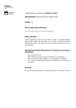 ATIVIDADE PRÁTICA LABORATORIAL: REFRAÇÃO E LENTES
ENQUADRAMENTO: DISCIPLINA DE FÍSICO-QUÍMICA (8ºANO)
DOMÍNIO: LUZ
METAS CURRICULARES ENVOLVIDAS
2.2, 2.13, 2.14, 2.16, 2.17, 2.18, 2.19, 2.20 e 2.21.
MODELO ADOTADO
Estações laboratoriais. Para saber mais sobre o modelo, e a sua implementação,
pode consultar o artigo: Lopes dos Santos, J. M. B., Lopes, J. M. e Mota A. R. (2013).
Estações Laboratoriais: uma aposta no ensino experimental. Gazeta da Física, Vol.
36, Fascículo 1.
IMPLEMENTAÇÃO/OPERACIONALIZAÇÃO DA ATIVIDADE NA SALA DE AULA/
LABORATÓRIO
›› Aula de turno 45/50 min;
›› Alunos divididos em pequenos grupos (de nível) de 3 ou 4 elementos;
›› Após a discussão de ideias erradas e o uso de estratégias de refutação;
›› Para promover a aplicação/aprofundamento/sedimentação de conhecimentos
e processos.
AVALIAÇÃO
Recolha da ficha (uma por grupo) para avaliação formativa, com contributo sumativo.
 