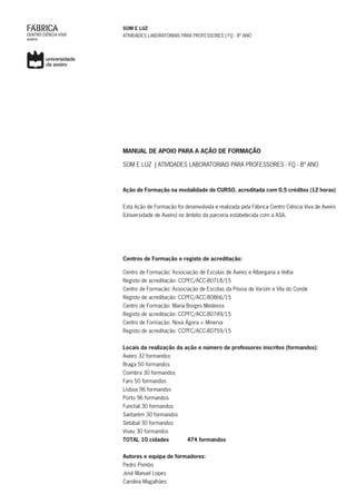 SOM E LUZ
ATIVIDADES LABORATORIAIS PARA PROFESSORES | FQ - 8º ANO
MANUAL DE APOIO PARA A AÇÃO DE FORMAÇÃO
SOM E LUZ | ATIVIDADES LABORATORIAIS PARA PROFESSORES - FQ - 8º ANO
Ação de Formação na modalidade de CURSO, acreditada com 0,5 créditos (12 horas)
Esta Ação de Formação foi desenvolvida e realizada pela Fábrica Centro Ciência Viva de Aveiro
(Universidade de Aveiro) no âmbito da parceria estabelecida com a ASA.
Centros de Formação e registo de acreditação:
Centro de Formação: Associação de Escolas de Aveiro e Albergaria a Velha
Registo de acreditação: CCPFC/ACC-80718/15
Centro de Formação: Associação de Escolas da Póvoa de Varzim e Vila do Conde
Registo de acreditação: CCPFC/ACC-80866/15
Centro de Formação: Maria Borges Medeiros
Registo de acreditação: CCPFC/ACC-80749/15
Centro de Formação: Nova Ágora + Minerva
Registo de acreditação: CCPFC/ACC-80759/15
Locais da realização da ação e número de professores inscritos (formandos):
Aveiro 32 formandos
Braga 50 formandos
Coimbra 30 formandos
Faro 50 formandos
Lisboa 96 formandos
Porto 96 formandos
Funchal 30 formandos
Santarém 30 formandos
Setúbal 30 formandos
Viseu 30 formandos
TOTAL 10 cidades 474 formandos
Autores e equipa de formadores:
Pedro Pombo
José Manuel Lopes
Carolina Magalhães
 